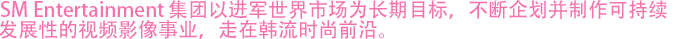 SM Entertainment集团以打入世界市场为长期目标，不断企划并制作出可持续发展的影像内容，走在韩流时尚前沿。