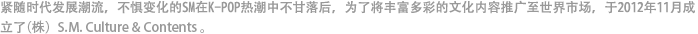 紧随时代发展潮流，不畏惧变化的SM，在K-POP韩流热潮中不甘落后，为了将丰富多彩的文化内容推广到世界市场，于2012年11月成立了（株）S.M. Culture & Contents 。