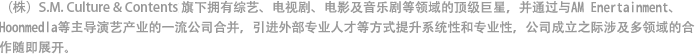 （株）S.M. Culture & Contents旗下拥有综艺、电视剧、电影以及音乐剧等各领域的顶级巨星，并通过与AM Enertainment、Hoonmedia等主导演艺产业的一流公司合并，引进外部专业人才等方式提升系统性和专业性，公司成立之际涉及多领域的活跃产业随即展开了。