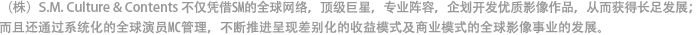 （株）S.M. Culture & Contents不仅凭借SM的全球网路，顶级巨星，专业阵容，企划开发最先进且质量优良的全球影像内容，获得长足发展。另外还通过体系化和系统化的全球演员MC管理，正不断推进呈现差别化的收益模式及商业模式的全球影像内容事业的发展。