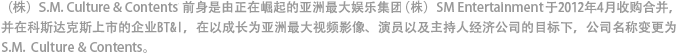 （株）S.M. Culture & Contents前身是，由正在成长为亚洲最大娱乐集团的（株）SM Entertainment于2012年4月收购合并的科斯达克上市企业BT&I，以成长为亚洲最大影像内容、演员以及主持人经纪公司为目标，变更公司名称为S.M. Culture & Contents。