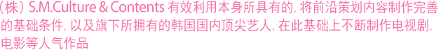 (株)S.M.Culture&Contents有效利用本身所具有的,将前沿策划内容制作完善的基础条件,以及旗下所拥有的韩国国内顶尖艺人,在此基础上不断制作电视剧、电影等人气作品